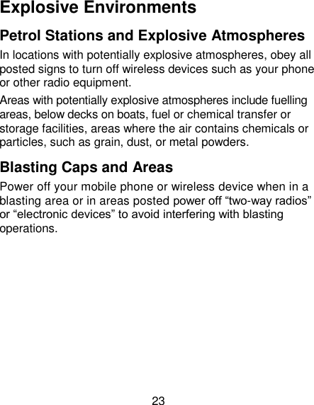 23 Explosive Environments Petrol Stations and Explosive Atmospheres In locations with potentially explosive atmospheres, obey all posted signs to turn off wireless devices such as your phone or other radio equipment. Areas with potentially explosive atmospheres include fuelling areas, below decks on boats, fuel or chemical transfer or storage facilities, areas where the air contains chemicals or particles, such as grain, dust, or metal powders. Blasting Caps and Areas Power off your mobile phone or wireless device when in a blasting area or in areas posted power off ―two-way radios‖ or ―electronic devices‖ to avoid interfering with blasting operations. 