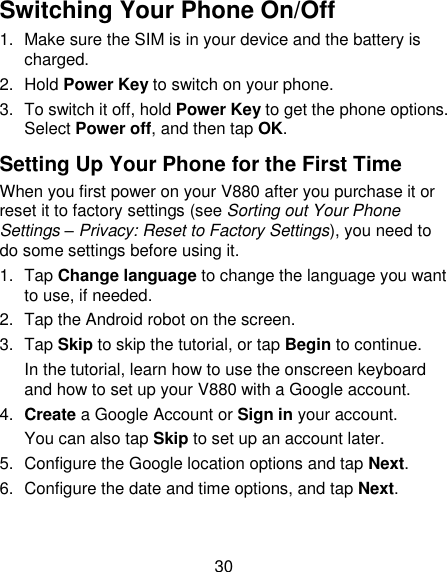 30 Switching Your Phone On/Off   1.  Make sure the SIM is in your device and the battery is charged.   2.  Hold Power Key to switch on your phone. 3.  To switch it off, hold Power Key to get the phone options. Select Power off, and then tap OK. Setting Up Your Phone for the First Time   When you first power on your V880 after you purchase it or reset it to factory settings (see Sorting out Your Phone Settings – Privacy: Reset to Factory Settings), you need to do some settings before using it. 1.  Tap Change language to change the language you want to use, if needed. 2.  Tap the Android robot on the screen. 3.  Tap Skip to skip the tutorial, or tap Begin to continue. In the tutorial, learn how to use the onscreen keyboard and how to set up your V880 with a Google account. 4. Create a Google Account or Sign in your account. You can also tap Skip to set up an account later. 5.  Configure the Google location options and tap Next. 6.  Configure the date and time options, and tap Next. 