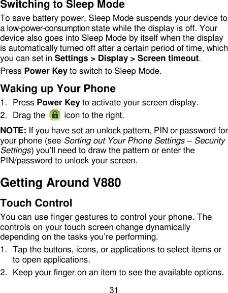 31 Switching to Sleep Mode To save battery power, Sleep Mode suspends your device to a low-power-consumption state while the display is off. Your device also goes into Sleep Mode by itself when the display is automatically turned off after a certain period of time, which you can set in Settings &gt; Display &gt; Screen timeout.   Press Power Key to switch to Sleep Mode. Waking up Your Phone 1.  Press Power Key to activate your screen display. 2.  Drag the   icon to the right. NOTE: If you have set an unlock pattern, PIN or password for your phone (see Sorting out Your Phone Settings – Security Settings) you‘ll need to draw the pattern or enter the PIN/password to unlock your screen. Getting Around V880 Touch Control You can use finger gestures to control your phone. The controls on your touch screen change dynamically depending on the tasks you‘re performing. 1.  Tap the buttons, icons, or applications to select items or to open applications. 2.  Keep your finger on an item to see the available options. 