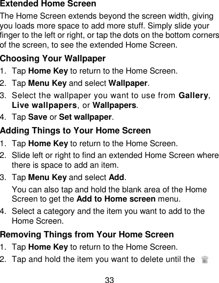33 Extended Home Screen The Home Screen extends beyond the screen width, giving you loads more space to add more stuff. Simply slide your finger to the left or right, or tap the dots on the bottom corners of the screen, to see the extended Home Screen.   Choosing Your Wallpaper     1.  Tap Home Key to return to the Home Screen. 2.  Tap Menu Key and select Wallpaper. 3.  Select the wallpaper you want to use from Gallery, Live wallpapers, or Wallpapers. 4.  Tap Save or Set wallpaper. Adding Things to Your Home Screen 1.  Tap Home Key to return to the Home Screen. 2.  Slide left or right to find an extended Home Screen where there is space to add an item. 3.  Tap Menu Key and select Add. You can also tap and hold the blank area of the Home Screen to get the Add to Home screen menu. 4.  Select a category and the item you want to add to the Home Screen. Removing Things from Your Home Screen 1.  Tap Home Key to return to the Home Screen. 2.  Tap and hold the item you want to delete until the   