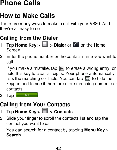 42 Phone Calls How to Make Calls There are many ways to make a call with your V880. And they‘re all easy to do. Calling from the Dialer 1.  Tap Home Key &gt;    &gt; Dialer or    on the Home Screen. 2.  Enter the phone number or the contact name you want to call. If you make a mistake, tap    to erase a wrong entry, or hold this key to clear all digits. Your phone automatically lists the matching contacts. You can tap    to hide the keypad and to see if there are more matching numbers or contacts. 3.  Tap  . Calling from Your Contacts 1.  Tap Home Key &gt;    &gt; Contacts. 2.  Slide your finger to scroll the contacts list and tap the contact you want to call. You can search for a contact by tapping Menu Key &gt; Search. 