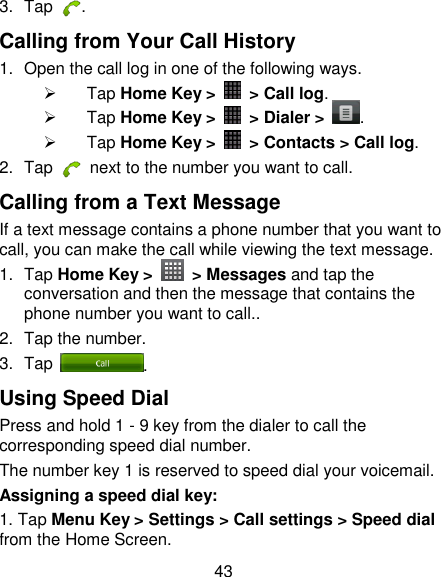 43 3.  Tap  . Calling from Your Call History 1.  Open the call log in one of the following ways.   Tap Home Key &gt;    &gt; Call log.   Tap Home Key &gt;    &gt; Dialer &gt;  .   Tap Home Key &gt;    &gt; Contacts &gt; Call log. 2.  Tap    next to the number you want to call. Calling from a Text Message If a text message contains a phone number that you want to call, you can make the call while viewing the text message. 1.  Tap Home Key &gt;    &gt; Messages and tap the conversation and then the message that contains the phone number you want to call.. 2.  Tap the number.   3.  Tap  . Using Speed Dial Press and hold 1 - 9 key from the dialer to call the corresponding speed dial number. The number key 1 is reserved to speed dial your voicemail. Assigning a speed dial key: 1. Tap Menu Key &gt; Settings &gt; Call settings &gt; Speed dial from the Home Screen. 
