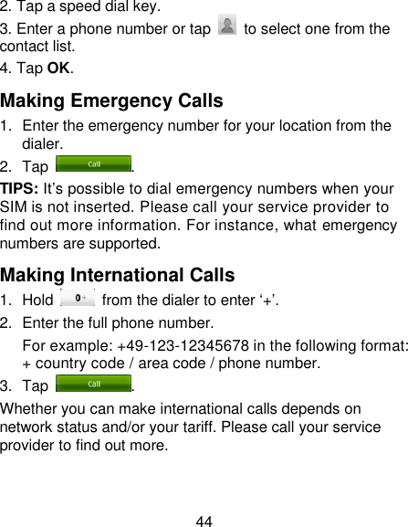 44 2. Tap a speed dial key. 3. Enter a phone number or tap    to select one from the contact list. 4. Tap OK. Making Emergency Calls 1.  Enter the emergency number for your location from the dialer. 2.  Tap  . TIPS: It‘s possible to dial emergency numbers when your SIM is not inserted. Please call your service provider to find out more information. For instance, what emergency numbers are supported. Making International Calls 1.  Hold    from the dialer to enter ‗+‘. 2.  Enter the full phone number. For example: +49-123-12345678 in the following format: + country code / area code / phone number. 3.  Tap  . Whether you can make international calls depends on network status and/or your tariff. Please call your service provider to find out more. 
