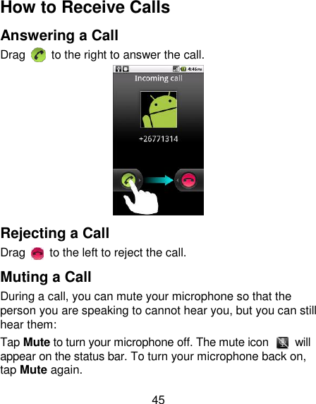 45 How to Receive Calls Answering a Call Drag    to the right to answer the call.  Rejecting a Call Drag    to the left to reject the call. Muting a Call During a call, you can mute your microphone so that the person you are speaking to cannot hear you, but you can still hear them: Tap Mute to turn your microphone off. The mute icon    will appear on the status bar. To turn your microphone back on, tap Mute again. 