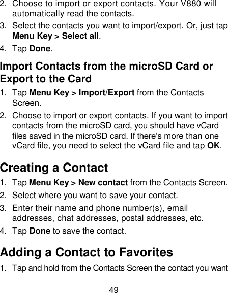 49 2.  Choose to import or export contacts. Your V880 will automatically read the contacts.   3.  Select the contacts you want to import/export. Or, just tap Menu Key &gt; Select all. 4.  Tap Done. Import Contacts from the microSD Card or Export to the Card 1.  Tap Menu Key &gt; Import/Export from the Contacts Screen. 2.  Choose to import or export contacts. If you want to import contacts from the microSD card, you should have vCard files saved in the microSD card. If there‘s more than one vCard file, you need to select the vCard file and tap OK. Creating a Contact 1.  Tap Menu Key &gt; New contact from the Contacts Screen. 2.  Select where you want to save your contact. 3.  Enter their name and phone number(s), email addresses, chat addresses, postal addresses, etc.   4.  Tap Done to save the contact. Adding a Contact to Favorites 1.  Tap and hold from the Contacts Screen the contact you want 