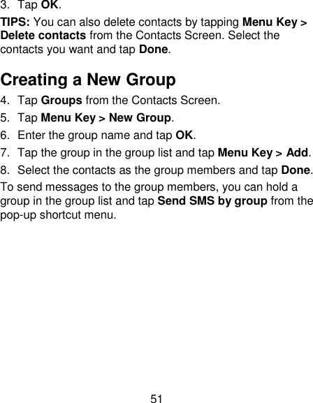 51 3.  Tap OK. TIPS: You can also delete contacts by tapping Menu Key &gt; Delete contacts from the Contacts Screen. Select the contacts you want and tap Done. Creating a New Group 4.  Tap Groups from the Contacts Screen. 5.  Tap Menu Key &gt; New Group. 6.  Enter the group name and tap OK. 7. Tap the group in the group list and tap Menu Key &gt; Add. 8.  Select the contacts as the group members and tap Done. To send messages to the group members, you can hold a group in the group list and tap Send SMS by group from the pop-up shortcut menu. 