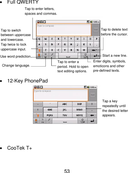 53   Full QWERTY     12-Key PhonePad      CooTek T+ Tap to enter letters, spaces and commas.  Tap to switch between uppercase and lowercase.   Tap twice to lock uppercase input.  Use word prediction.  Change language.  Tap to enter a period. Hold to open text editing options.  Enter digits, symbols, emoticons and other pre-defined texts.  Start a new line.  Tap to delete text before the cursor.  Tap a key repeatedly until the desired letter appears.  