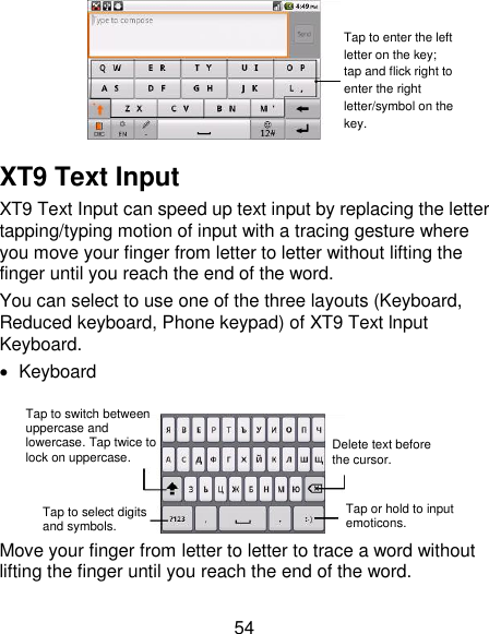 54   XT9 Text Input XT9 Text Input can speed up text input by replacing the letter tapping/typing motion of input with a tracing gesture where you move your finger from letter to letter without lifting the finger until you reach the end of the word. You can select to use one of the three layouts (Keyboard, Reduced keyboard, Phone keypad) of XT9 Text lnput Keyboard.   Keyboard   Move your finger from letter to letter to trace a word without lifting the finger until you reach the end of the word.   Tap to enter the left letter on the key; tap and flick right to enter the right letter/symbol on the key.  Tap to switch between uppercase and lowercase. Tap twice to lock on uppercase. Tap to select digits and symbols. Tap or hold to input emoticons. Delete text before the cursor. 