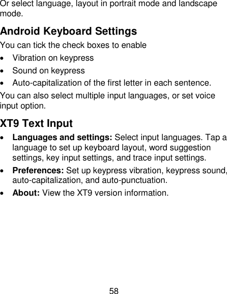 58 Or select language, layout in portrait mode and landscape mode. Android Keyboard Settings You can tick the check boxes to enable   Vibration on keypress   Sound on keypress   Auto-capitalization of the first letter in each sentence. You can also select multiple input languages, or set voice input option. XT9 Text Input  Languages and settings: Select input languages. Tap a language to set up keyboard layout, word suggestion settings, key input settings, and trace input settings.  Preferences: Set up keypress vibration, keypress sound, auto-capitalization, and auto-punctuation.  About: View the XT9 version information. 
