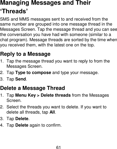61 Managing Messages and Their ‘Threads’ SMS and MMS messages sent to and received from the same number are grouped into one message thread in the Messages Screen. Tap the message thread and you can see the conversation you have had with someone (similar to a chat program). Message threads are sorted by the time when you received them, with the latest one on the top. Reply to a Message 1.  Tap the message thread you want to reply to from the Messages Screen. 2.  Tap Type to compose and type your message. 3.  Tap Send. Delete a Message Thread 1.  Tap Menu Key &gt; Delete threads from the Messages Screen. 2.  Select the threads you want to delete. If you want to delete all threads, tap All. 3.  Tap Delete. 4.  Tap Delete again to confirm. 