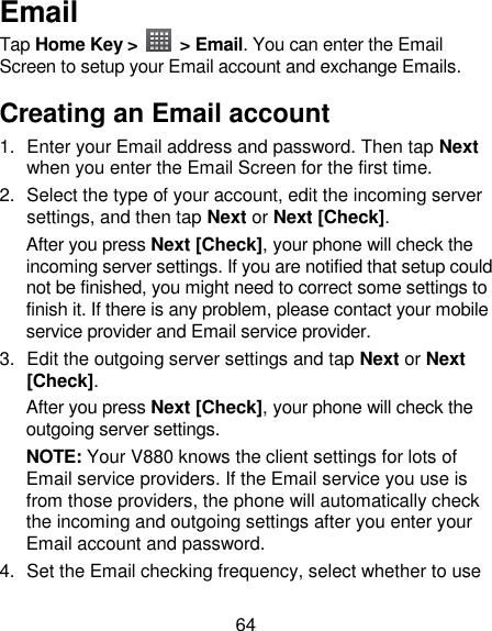 64 Email Tap Home Key &gt;    &gt; Email. You can enter the Email Screen to setup your Email account and exchange Emails. Creating an Email account 1.  Enter your Email address and password. Then tap Next when you enter the Email Screen for the first time. 2.  Select the type of your account, edit the incoming server settings, and then tap Next or Next [Check]. After you press Next [Check], your phone will check the incoming server settings. If you are notified that setup could not be finished, you might need to correct some settings to finish it. If there is any problem, please contact your mobile service provider and Email service provider. 3.  Edit the outgoing server settings and tap Next or Next [Check]. After you press Next [Check], your phone will check the outgoing server settings. NOTE: Your V880 knows the client settings for lots of Email service providers. If the Email service you use is from those providers, the phone will automatically check the incoming and outgoing settings after you enter your Email account and password. 4.  Set the Email checking frequency, select whether to use 