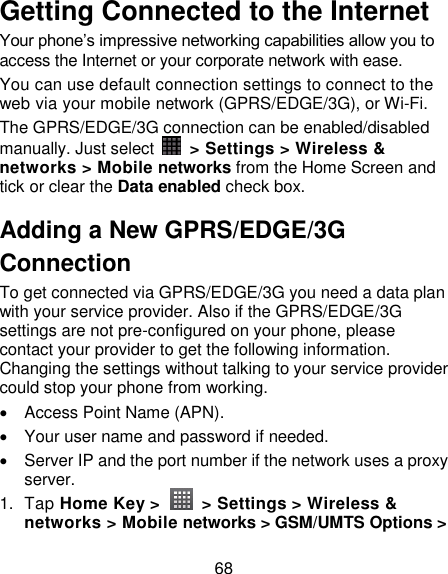 68 Getting Connected to the Internet   Your phone‘s impressive networking capabilities allow you to access the Internet or your corporate network with ease. You can use default connection settings to connect to the web via your mobile network (GPRS/EDGE/3G), or Wi-Fi. The GPRS/EDGE/3G connection can be enabled/disabled manually. Just select    &gt; Settings &gt; Wireless &amp; networks &gt; Mobile networks from the Home Screen and tick or clear the Data enabled check box. Adding a New GPRS/EDGE/3G Connection To get connected via GPRS/EDGE/3G you need a data plan with your service provider. Also if the GPRS/EDGE/3G settings are not pre-configured on your phone, please contact your provider to get the following information. Changing the settings without talking to your service provider could stop your phone from working.     Access Point Name (APN).   Your user name and password if needed.   Server IP and the port number if the network uses a proxy server. 1.  Tap Home Key &gt;    &gt; Settings &gt; Wireless &amp; networks &gt; Mobile networks &gt; GSM/UMTS Options &gt; 