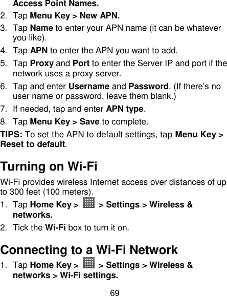 69 Access Point Names. 2.  Tap Menu Key &gt; New APN. 3.  Tap Name to enter your APN name (it can be whatever you like).   4.  Tap APN to enter the APN you want to add.   5.  Tap Proxy and Port to enter the Server IP and port if the network uses a proxy server. 6.  Tap and enter Username and Password. (If there‘s no user name or password, leave them blank.) 7.  If needed, tap and enter APN type. 8.  Tap Menu Key &gt; Save to complete. TIPS: To set the APN to default settings, tap Menu Key &gt; Reset to default. Turning on Wi-Fi   Wi-Fi provides wireless Internet access over distances of up to 300 feet (100 meters). 1.  Tap Home Key &gt;    &gt; Settings &gt; Wireless &amp; networks. 2.  Tick the Wi-Fi box to turn it on. Connecting to a Wi-Fi Network 1.  Tap Home Key &gt;    &gt; Settings &gt; Wireless &amp; networks &gt; Wi-Fi settings. 