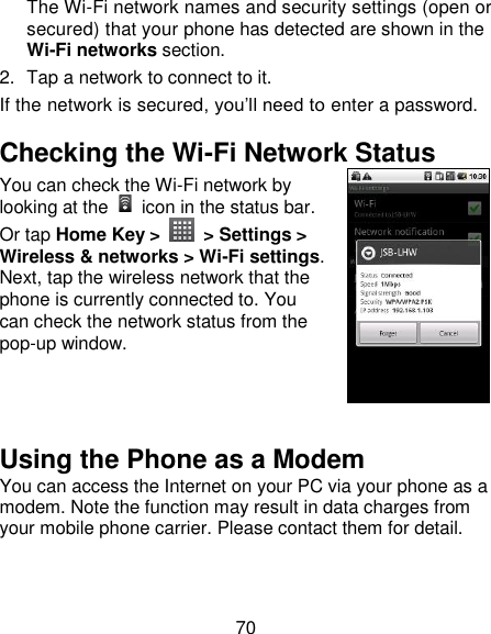 70 The Wi-Fi network names and security settings (open or secured) that your phone has detected are shown in the Wi-Fi networks section. 2.  Tap a network to connect to it. If the network is secured, you‘ll need to enter a password. Checking the Wi-Fi Network Status You can check the Wi-Fi network by looking at the    icon in the status bar.   Or tap Home Key &gt;    &gt; Settings &gt; Wireless &amp; networks &gt; Wi-Fi settings. Next, tap the wireless network that the phone is currently connected to. You can check the network status from the pop-up window.   Using the Phone as a Modem You can access the Internet on your PC via your phone as a modem. Note the function may result in data charges from your mobile phone carrier. Please contact them for detail. 