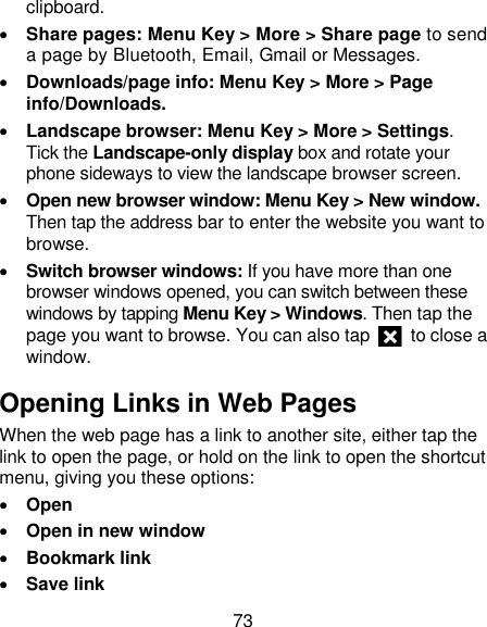 73 clipboard.  Share pages: Menu Key &gt; More &gt; Share page to send a page by Bluetooth, Email, Gmail or Messages.  Downloads/page info: Menu Key &gt; More &gt; Page info/Downloads.    Landscape browser: Menu Key &gt; More &gt; Settings. Tick the Landscape-only display box and rotate your phone sideways to view the landscape browser screen.  Open new browser window: Menu Key &gt; New window. Then tap the address bar to enter the website you want to browse.  Switch browser windows: If you have more than one browser windows opened, you can switch between these windows by tapping Menu Key &gt; Windows. Then tap the page you want to browse. You can also tap    to close a window. Opening Links in Web Pages When the web page has a link to another site, either tap the link to open the page, or hold on the link to open the shortcut menu, giving you these options:  Open  Open in new window  Bookmark link  Save link 