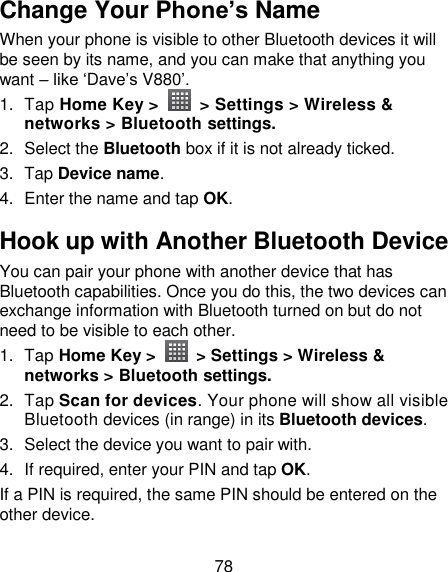 78 Change Your Phone’s Name When your phone is visible to other Bluetooth devices it will be seen by its name, and you can make that anything you want – like ‗Dave‘s V880‘. 1.  Tap Home Key &gt;    &gt; Settings &gt; Wireless &amp; networks &gt; Bluetooth settings. 2.  Select the Bluetooth box if it is not already ticked. 3.  Tap Device name. 4.  Enter the name and tap OK. Hook up with Another Bluetooth Device You can pair your phone with another device that has Bluetooth capabilities. Once you do this, the two devices can exchange information with Bluetooth turned on but do not need to be visible to each other. 1.  Tap Home Key &gt;    &gt; Settings &gt; Wireless &amp; networks &gt; Bluetooth settings. 2.  Tap Scan for devices. Your phone will show all visible Bluetooth devices (in range) in its Bluetooth devices. 3.  Select the device you want to pair with. 4. If required, enter your PIN and tap OK. If a PIN is required, the same PIN should be entered on the other device. 