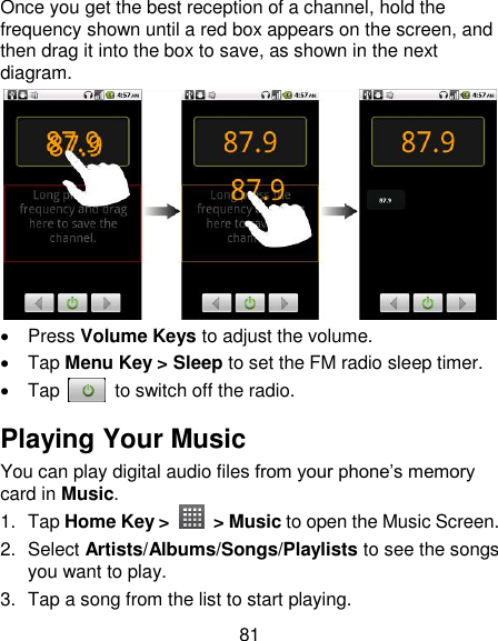 81 Once you get the best reception of a channel, hold the frequency shown until a red box appears on the screen, and then drag it into the box to save, as shown in the next diagram.    Press Volume Keys to adjust the volume.   Tap Menu Key &gt; Sleep to set the FM radio sleep timer.   Tap    to switch off the radio. Playing Your Music You can play digital audio files from your phone‘s memory card in Music. 1.  Tap Home Key &gt;    &gt; Music to open the Music Screen. 2.  Select Artists/Albums/Songs/Playlists to see the songs you want to play. 3.  Tap a song from the list to start playing. 