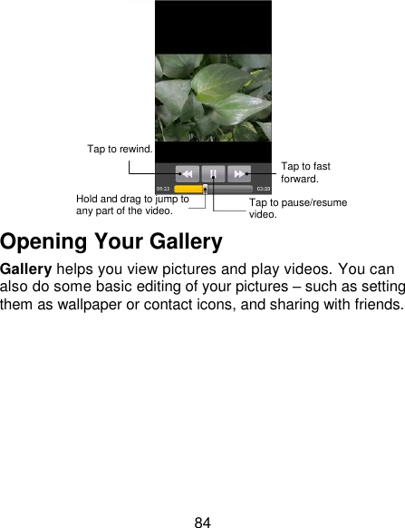 84  Opening Your Gallery Gallery helps you view pictures and play videos. You can also do some basic editing of your pictures – such as setting them as wallpaper or contact icons, and sharing with friends.  Tap to rewind. Hold and drag to jump to any part of the video. Tap to pause/resume video. Tap to fast forward. 