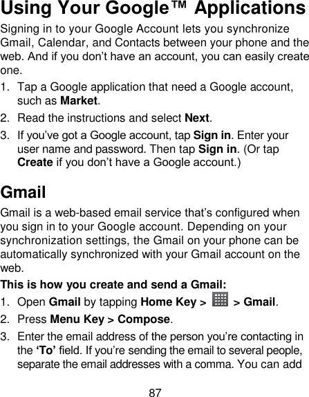 87 Using Your Google™ Applications Signing in to your Google Account lets you synchronize Gmail, Calendar, and Contacts between your phone and the web. And if you don‘t have an account, you can easily create one. 1.  Tap a Google application that need a Google account, such as Market. 2.  Read the instructions and select Next. 3. If you‘ve got a Google account, tap Sign in. Enter your user name and password. Then tap Sign in. (Or tap Create if you don‘t have a Google account.) Gmail Gmail is a web-based email service that‘s configured when you sign in to your Google account. Depending on your synchronization settings, the Gmail on your phone can be automatically synchronized with your Gmail account on the web. This is how you create and send a Gmail: 1.  Open Gmail by tapping Home Key &gt;   &gt; Gmail. 2.  Press Menu Key &gt; Compose. 3.  Enter the email address of the person you‘re contacting in the ‘To’ field. If you‘re sending the email to several people, separate the email addresses with a comma. You can add 
