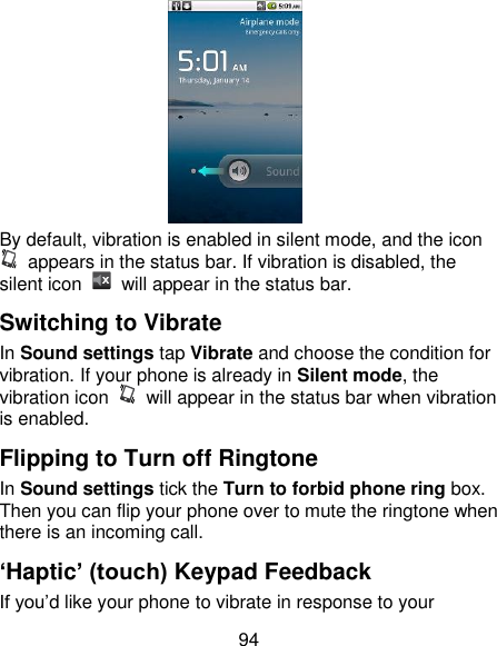 94  By default, vibration is enabled in silent mode, and the icon   appears in the status bar. If vibration is disabled, the silent icon    will appear in the status bar. Switching to Vibrate In Sound settings tap Vibrate and choose the condition for vibration. If your phone is already in Silent mode, the vibration icon    will appear in the status bar when vibration is enabled. Flipping to Turn off Ringtone In Sound settings tick the Turn to forbid phone ring box. Then you can flip your phone over to mute the ringtone when there is an incoming call. ‘Haptic’ (touch) Keypad Feedback If you‘d like your phone to vibrate in response to your 
