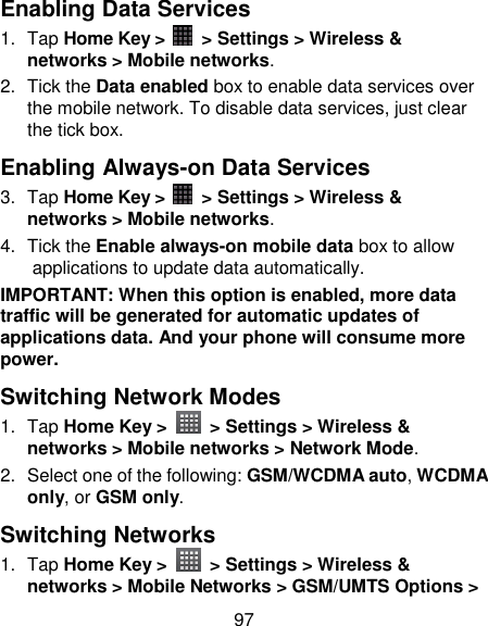 97 Enabling Data Services 1.  Tap Home Key &gt;    &gt; Settings &gt; Wireless &amp; networks &gt; Mobile networks. 2.  Tick the Data enabled box to enable data services over the mobile network. To disable data services, just clear the tick box. Enabling Always-on Data Services 3.  Tap Home Key &gt;    &gt; Settings &gt; Wireless &amp; networks &gt; Mobile networks. 4.  Tick the Enable always-on mobile data box to allow applications to update data automatically. IMPORTANT: When this option is enabled, more data traffic will be generated for automatic updates of applications data. And your phone will consume more power. Switching Network Modes 1.  Tap Home Key &gt;   &gt; Settings &gt; Wireless &amp; networks &gt; Mobile networks &gt; Network Mode. 2.  Select one of the following: GSM/WCDMA auto, WCDMA only, or GSM only. Switching Networks   1.  Tap Home Key &gt;   &gt; Settings &gt; Wireless &amp; networks &gt; Mobile Networks &gt; GSM/UMTS Options &gt; 