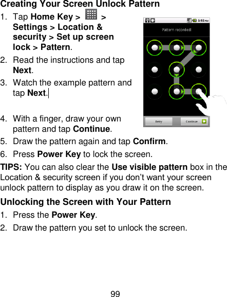 99 Creating Your Screen Unlock Pattern 1.  Tap Home Key &gt;    &gt; Settings &gt; Location &amp; security &gt; Set up screen lock &gt; Pattern. 2. Read the instructions and tap Next. 3.  Watch the example pattern and tap Next.   4.  With a finger, draw your own pattern and tap Continue. 5.  Draw the pattern again and tap Confirm. 6.  Press Power Key to lock the screen. TIPS: You can also clear the Use visible pattern box in the Location &amp; security screen if you don‘t want your screen unlock pattern to display as you draw it on the screen. Unlocking the Screen with Your Pattern 1.  Press the Power Key. 2.  Draw the pattern you set to unlock the screen. 