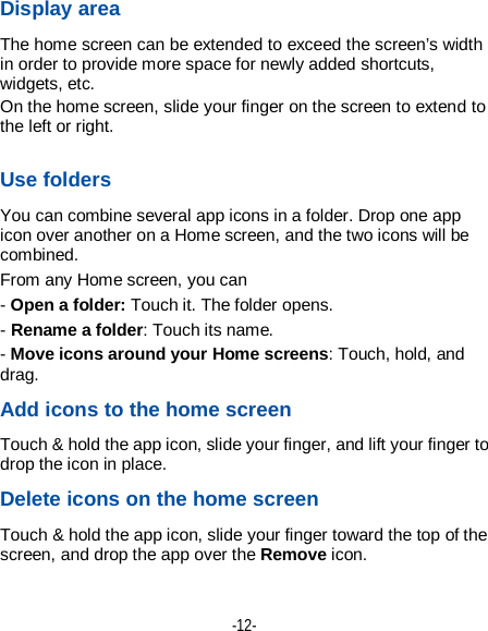  -12- Display area The home screen can be extended to exceed the screen’s width in order to provide more space for newly added shortcuts, widgets, etc. On the home screen, slide your finger on the screen to extend to the left or right.  Use folders You can combine several app icons in a folder. Drop one app icon over another on a Home screen, and the two icons will be combined. From any Home screen, you can - Open a folder: Touch it. The folder opens. - Rename a folder: Touch its name. - Move icons around your Home screens: Touch, hold, and drag. Add icons to the home screen Touch &amp; hold the app icon, slide your finger, and lift your finger to drop the icon in place. Delete icons on the home screen Touch &amp; hold the app icon, slide your finger toward the top of the screen, and drop the app over the Remove icon.    