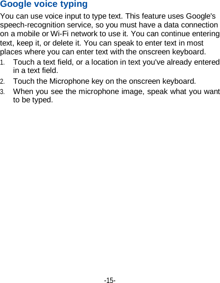  -15-  第15页 Google voice typing   You can use voice input to type text. This feature uses Google&apos;s speech-recognition service, so you must have a data connection on a mobile or Wi-Fi network to use it. You can continue entering text, keep it, or delete it. You can speak to enter text in most places where you can enter text with the onscreen keyboard. 1. Touch a text field, or a location in text you&apos;ve already entered in a text field.   2. Touch the Microphone key on the onscreen keyboard.   3. When you see the microphone image, speak what you want to be typed. 