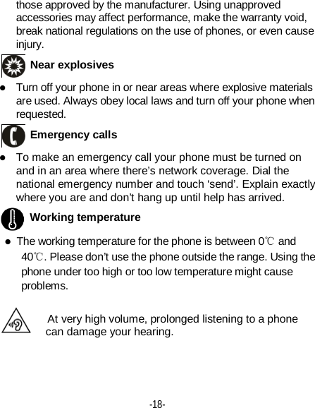  -18-  those approved by the manufacturer. Using unapproved accessories may affect performance, make the warranty void, break national regulations on the use of phones, or even cause injury.  Near explosives    Turn off your phone in or near areas where explosive materials are used. Always obey local laws and turn off your phone when requested.  Emergency calls  To make an emergency call your phone must be turned on and in an area where there’s network coverage. Dial the national emergency number and touch ‘send’. Explain exactly where you are and don’t hang up until help has arrived.  Working temperature  The working temperature for the phone is between 0℃ and 40℃. Please don’t use the phone outside the range. Using the phone under too high or too low temperature might cause problems.  At very high volume, prolonged listening to a phone can damage your hearing.  