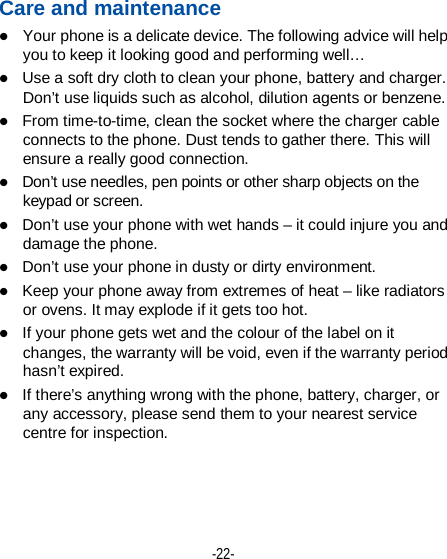  -22- Care and maintenance  Your phone is a delicate device. The following advice will help you to keep it looking good and performing well…    Use a soft dry cloth to clean your phone, battery and charger. Don’t use liquids such as alcohol, dilution agents or benzene.  From time-to-time, clean the socket where the charger cable connects to the phone. Dust tends to gather there. This will ensure a really good connection.    Don’t use needles, pen points or other sharp objects on the keypad or screen.  Don’t use your phone with wet hands – it could injure you and damage the phone.    Don’t use your phone in dusty or dirty environment.  Keep your phone away from extremes of heat – like radiators or ovens. It may explode if it gets too hot.  If your phone gets wet and the colour of the label on it changes, the warranty will be void, even if the warranty period hasn’t expired.  If there’s anything wrong with the phone, battery, charger, or any accessory, please send them to your nearest service centre for inspection.    