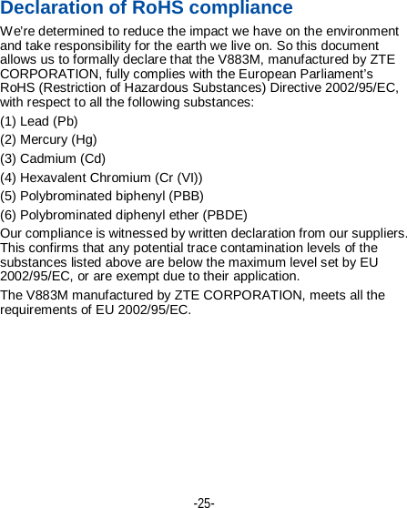 -25-  第25页 Declaration of RoHS compliance We’re determined to reduce the impact we have on the environment and take responsibility for the earth we live on. So this document allows us to formally declare that the V883M, manufactured by ZTE CORPORATION, fully complies with the European Parliament’s RoHS (Restriction of Hazardous Substances) Directive 2002/95/EC, with respect to all the following substances: (1) Lead (Pb) (2) Mercury (Hg) (3) Cadmium (Cd) (4) Hexavalent Chromium (Cr (VI)) (5) Polybrominated biphenyl (PBB) (6) Polybrominated diphenyl ether (PBDE) Our compliance is witnessed by written declaration from our suppliers. This confirms that any potential trace contamination levels of the substances listed above are below the maximum level set by EU 2002/95/EC, or are exempt due to their application. The V883M manufactured by ZTE CORPORATION, meets all the requirements of EU 2002/95/EC. 