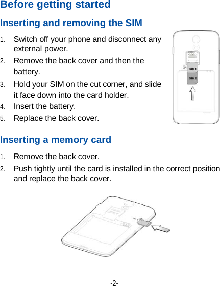  -2- Before getting started Inserting and removing the SIM 1. Switch off your phone and disconnect any external power. 2. Remove the back cover and then the battery. 3. Hold your SIM on the cut corner, and slide it face down into the card holder.   4. Insert the battery. 5. Replace the back cover.  Inserting a memory card 1. Remove the back cover. 2. Push tightly until the card is installed in the correct position and replace the back cover.  