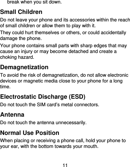 11 break when you sit down. Small Children Do not leave your phone and its accessories within the reach of small children or allow them to play with it. They could hurt themselves or others, or could accidentally damage the phone. Your phone contains small parts with sharp edges that may cause an injury or may become detached and create a choking hazard. Demagnetization To avoid the risk of demagnetization, do not allow electronic devices or magnetic media close to your phone for a long time. Electrostatic Discharge (ESD) Do not touch the SIM card’s metal connectors. Antenna Do not touch the antenna unnecessarily. Normal Use Position When placing or receiving a phone call, hold your phone to your ear, with the bottom towards your mouth. 