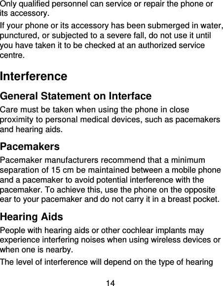 14 Only qualified personnel can service or repair the phone or its accessory. If your phone or its accessory has been submerged in water, punctured, or subjected to a severe fall, do not use it until you have taken it to be checked at an authorized service centre. Interference  General Statement on Interface Care must be taken when using the phone in close proximity to personal medical devices, such as pacemakers and hearing aids. Pacemakers Pacemaker manufacturers recommend that a minimum separation of 15 cm be maintained between a mobile phone and a pacemaker to avoid potential interference with the pacemaker. To achieve this, use the phone on the opposite ear to your pacemaker and do not carry it in a breast pocket. Hearing Aids People with hearing aids or other cochlear implants may experience interfering noises when using wireless devices or when one is nearby. The level of interference will depend on the type of hearing 
