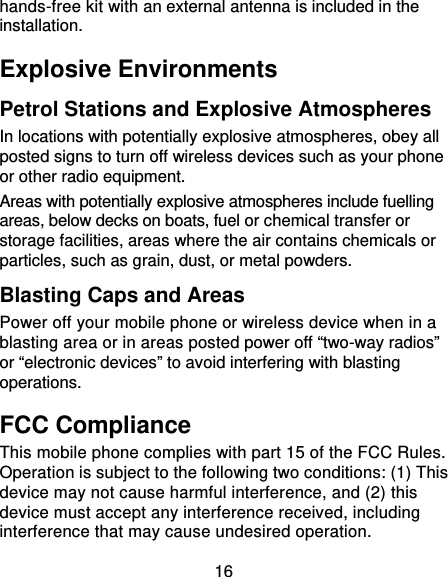 16 hands-free kit with an external antenna is included in the installation. Explosive Environments Petrol Stations and Explosive Atmospheres In locations with potentially explosive atmospheres, obey all posted signs to turn off wireless devices such as your phone or other radio equipment. Areas with potentially explosive atmospheres include fuelling areas, below decks on boats, fuel or chemical transfer or storage facilities, areas where the air contains chemicals or particles, such as grain, dust, or metal powders. Blasting Caps and Areas Power off your mobile phone or wireless device when in a blasting area or in areas posted power off “two-way radios” or “electronic devices” to avoid interfering with blasting operations. FCC Compliance This mobile phone complies with part 15 of the FCC Rules. Operation is subject to the following two conditions: (1) This device may not cause harmful interference, and (2) this device must accept any interference received, including interference that may cause undesired operation.               