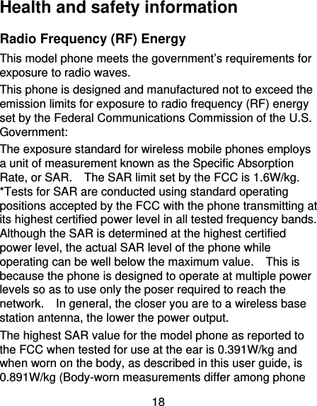 18 Health and safety information Radio Frequency (RF) Energy This model phone meets the government’s requirements for exposure to radio waves. This phone is designed and manufactured not to exceed the emission limits for exposure to radio frequency (RF) energy set by the Federal Communications Commission of the U.S. Government: The exposure standard for wireless mobile phones employs a unit of measurement known as the Specific Absorption Rate, or SAR.    The SAR limit set by the FCC is 1.6W/kg.   *Tests for SAR are conducted using standard operating positions accepted by the FCC with the phone transmitting at its highest certified power level in all tested frequency bands.   Although the SAR is determined at the highest certified power level, the actual SAR level of the phone while operating can be well below the maximum value.    This is because the phone is designed to operate at multiple power levels so as to use only the poser required to reach the network.    In general, the closer you are to a wireless base station antenna, the lower the power output. The highest SAR value for the model phone as reported to the FCC when tested for use at the ear is 0.391W/kg and when worn on the body, as described in this user guide, is 0.891W/kg (Body-worn measurements differ among phone 