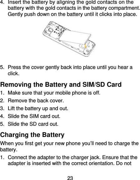 23 4.  Insert the battery by aligning the gold contacts on the battery with the gold contacts in the battery compartment. Gently push down on the battery until it clicks into place.  5.  Press the cover gently back into place until you hear a click. Removing the Battery and SIM/SD Card 1.  Make sure that your mobile phone is off. 2.  Remove the back cover. 3.  Lift the battery up and out. 4.  Slide the SIM card out. 5.  Slide the SD card out. Charging the Battery When you first get your new phone you’ll need to charge the battery. 1.  Connect the adapter to the charger jack. Ensure that the adapter is inserted with the correct orientation. Do not 