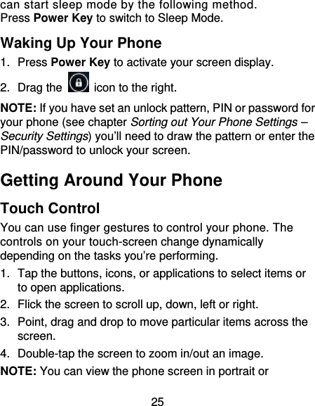 25 can start sleep mode by the following method.   Press Power Key to switch to Sleep Mode. Waking Up Your Phone 1. Press Power Key to activate your screen display. 2. Drag the    icon to the right. NOTE: If you have set an unlock pattern, PIN or password for your phone (see chapter Sorting out Your Phone Settings – Security Settings) you’ll need to draw the pattern or enter the PIN/password to unlock your screen. Getting Around Your Phone Touch Control You can use finger gestures to control your phone. The controls on your touch-screen change dynamically depending on the tasks you’re performing. 1.  Tap the buttons, icons, or applications to select items or to open applications. 2.  Flick the screen to scroll up, down, left or right. 3.  Point, drag and drop to move particular items across the screen. 4.  Double-tap the screen to zoom in/out an image.   NOTE: You can view the phone screen in portrait or 