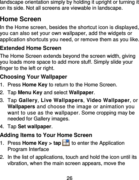 26 landscape orientation simply by holding it upright or turning it on its side. Not all screens are viewable in landscape. Home Screen In the Home screen, besides the shortcut icon is displayed, you can also set your own wallpaper, add the widgets or application shortcuts you need, or remove them as you like.  Extended Home Screen The Home Screen extends beyond the screen width, giving you loads more space to add more stuff. Simply slide your finger to the left or right.   Choosing Your Wallpaper     1. Press Home Key to return to the Home Screen. 2. Tap Menu Key and select Wallpaper. 3. Tap Gallery, Live Wallpapers, Video Wallpaper, or Wallpapers and choose the image or animation you want to use as the wallpaper. Some cropping may be needed for Gallery images. 4. Tap Set wallpaper. Adding Items to Your Home Screen 1. Press Home Key &gt; tap    to enter the Application Program Interface 2.  In the list of applications, touch and hold the icon until its vibration, when the main screen appears, move the 