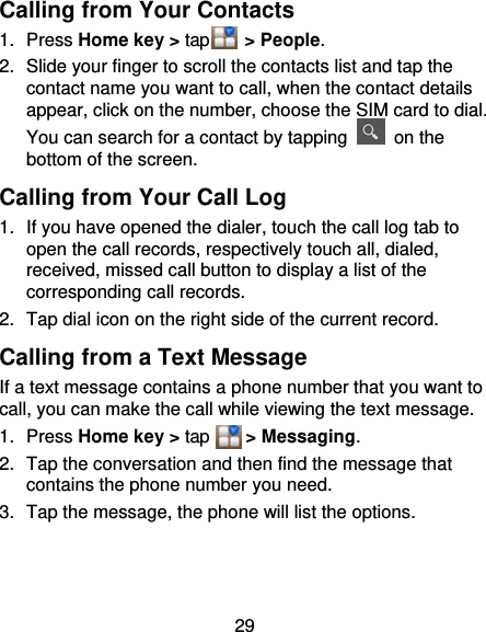 29 Calling from Your Contacts 1. Press Home key &gt; tap    &gt; People. 2.  Slide your finger to scroll the contacts list and tap the contact name you want to call, when the contact details appear, click on the number, choose the SIM card to dial. You can search for a contact by tapping   on the bottom of the screen. Calling from Your Call Log 1.  If you have opened the dialer, touch the call log tab to open the call records, respectively touch all, dialed, received, missed call button to display a list of the corresponding call records.   2.  Tap dial icon on the right side of the current record. Calling from a Text Message If a text message contains a phone number that you want to call, you can make the call while viewing the text message. 1. Press Home key &gt; tap    &gt; Messaging. 2.  Tap the conversation and then find the message that contains the phone number you need. 3.  Tap the message, the phone will list the options. 