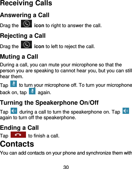 30 Receiving Calls Answering a Call Drag the   icon to right to answer the call. Rejecting a Call Drag the   icon to left to reject the call. Muting a Call During a call, you can mute your microphone so that the person you are speaking to cannot hear you, but you can still hear them. Tap    to turn your microphone off. To turn your microphone back on, tap   again. Turning the Speakerphone On/Off Tap    during a call to turn the speakerphone on. Tap   again to turn off the speakerphone.   Ending a Call Tap    to finish a call.           Contacts You can add contacts on your phone and synchronize them with 