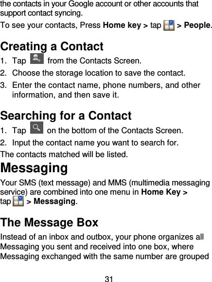 31 the contacts in your Google account or other accounts that support contact syncing. To see your contacts, Press Home key &gt; tap    &gt; People.  Creating a Contact 1. Tap    from the Contacts Screen. 2.  Choose the storage location to save the contact. 3.  Enter the contact name, phone numbers, and other information, and then save it.   Searching for a Contact 1. Tap    on the bottom of the Contacts Screen. 2.  Input the contact name you want to search for. The contacts matched will be listed. Messaging Your SMS (text message) and MMS (multimedia messaging service) are combined into one menu in Home Key &gt; tap    &gt; Messaging. The Message Box Instead of an inbox and outbox, your phone organizes all Messaging you sent and received into one box, where Messaging exchanged with the same number are grouped 