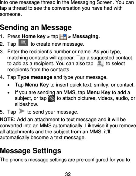 32 into one message thread in the Messaging Screen. You can tap a thread to see the conversation you have had with someone. Sending an Message 1. Press Home key &gt; tap    &gt; Messaging. 2. Tap   to create new message. 3.  Enter the recipient’s number or name. As you type, matching contacts will appear. Tap a suggested contact to add as a recipient. You can also tap          to select recipients from the contacts. 4. Tap Type message and type your message.  Tap Menu Key to insert quick text, smiley, or contact.   If you are sending an MMS, tap Menu Key to add a subject, or tap    to attach pictures, videos, audio, or slideshow. 5. Tap    to send your message. NOTE: Add an attachment to text message and it will be converted into an MMS automatically. Likewise if you remove all attachments and the subject from an MMS, it’ll automatically become a text message. Message Settings The phone’s message settings are pre-configured for you to 