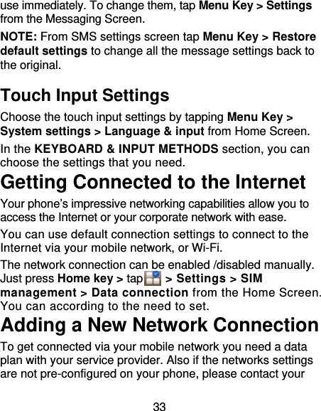 33 use immediately. To change them, tap Menu Key &gt; Settings from the Messaging Screen.   NOTE: From SMS settings screen tap Menu Key &gt; Restore default settings to change all the message settings back to the original. Touch Input Settings Choose the touch input settings by tapping Menu Key &gt; System settings &gt; Language &amp; input from Home Screen. In the KEYBOARD &amp; INPUT METHODS section, you can choose the settings that you need. Getting Connected to the Internet   Your phone’s impressive networking capabilities allow you to access the Internet or your corporate network with ease. You can use default connection settings to connect to the Internet via your mobile network, or Wi-Fi. The network connection can be enabled /disabled manually. Just press Home key &gt; tap    &gt; Settings &gt; SIM management &gt; Data connection from the Home Screen. You can according to the need to set. Adding a New Network Connection To get connected via your mobile network you need a data plan with your service provider. Also if the networks settings are not pre-configured on your phone, please contact your 