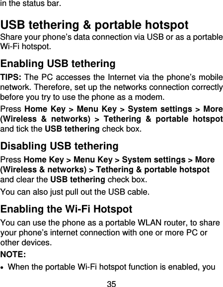 35 in the status bar.   USB tethering &amp; portable hotspot Share your phone’s data connection via USB or as a portable Wi-Fi hotspot. Enabling USB tethering   TIPS: The PC accesses the Internet via the phone’s mobile network. Therefore, set up the networks connection correctly before you try to use the phone as a modem. Press Home Key &gt; Menu Key &gt; System settings &gt; More (Wireless &amp; networks) &gt; Tethering &amp; portable hotspot and tick the USB tethering check box.   Disabling USB tethering Press Home Key &gt; Menu Key &gt; System settings &gt; More (Wireless &amp; networks) &gt; Tethering &amp; portable hotspot and clear the USB tethering check box.   You can also just pull out the USB cable. Enabling the Wi-Fi Hotspot You can use the phone as a portable WLAN router, to share your phone’s internet connection with one or more PC or other devices. NOTE:     When the portable Wi-Fi hotspot function is enabled, you 