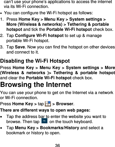 36 can’t use your phone’s applications to access the internet via its Wi-Fi connection.   You can configure the Wi-Fi hotspot as follows: 1. Press Home Key &gt; Menu Key &gt; System settings &gt; More (Wireless &amp; networks) &gt; Tethering &amp; portable hotspot and tick the Portable Wi-Fi hotspot check box. 2. Tap Configure Wi-Fi hotspot to set up &amp; manage portable Wi-Fi hotspot. 3. Tap Save. Now you can find the hotspot on other devices and connect to it. Disabling the Wi-Fi Hotspot Press Home Key &gt; Menu Key &gt; System settings &gt; More (Wireless &amp; networks )&gt; Tethering &amp; portable hotspot and clear the Portable Wi-Fi hotspot check box. Browsing the Internet You can use your phone to get on the Internet via a network or Wi-Fi connection.   Press Home Key &gt; tap    &gt; Browser. There are different ways to open web pages:   Tap the address bar to enter the website you want to browse. Then tap    on the touch keyboard.  Tap Menu Key &gt; Bookmarks/History and select a bookmark or history to open. 