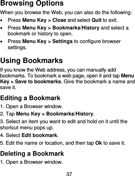 37 Browsing Options When you browse the Web, you can also do the following:  Press Menu Key &gt; Close and select Quit to exit.  Press Menu Key &gt; Bookmarks/History and select a bookmark or history to open.  Press Menu Key &gt; Settings to configure browser settings. Using Bookmarks If you know the Web address, you can manually add bookmarks. To bookmark a web page, open it and tap Menu Key &gt; Save to bookmarks. Give the bookmark a name and save it.   Editing a Bookmark 1. Open a Browser window. 2. Tap Menu Key &gt; Bookmarks/History. 3. Select an item you want to edit and hold on it until the shortcut menu pops up. 4. Select Edit bookmark. 5. Edit the name or location, and then tap Ok to save it. Deleting a Bookmark 1. Open a Browser window. 
