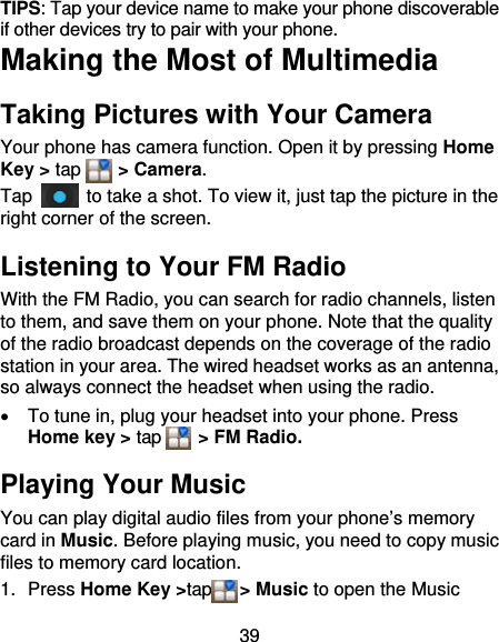 39 TIPS: Tap your device name to make your phone discoverable if other devices try to pair with your phone. Making the Most of Multimedia Taking Pictures with Your Camera Your phone has camera function. Open it by pressing Home Key &gt; tap    &gt; Camera.  Tap    to take a shot. To view it, just tap the picture in the right corner of the screen.   Listening to Your FM Radio With the FM Radio, you can search for radio channels, listen to them, and save them on your phone. Note that the quality of the radio broadcast depends on the coverage of the radio station in your area. The wired headset works as an antenna, so always connect the headset when using the radio.   To tune in, plug your headset into your phone. Press Home key &gt; tap     &gt; FM Radio. Playing Your Music You can play digital audio files from your phone’s memory card in Music. Before playing music, you need to copy music files to memory card location. 1. Press Home Key &gt;tap   &gt; Music to open the Music 