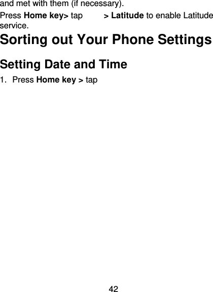 42 and met with them (if necessary). Press Home key&gt; tap     &gt; Latitude to enable Latitude service. Sorting out Your Phone Settings Setting Date and Time 1. Press Home key &gt; tap  　    &gt; Settings &gt; Date &amp; time. 2. Tap Automatic date &amp; time and select Off if you want to set the time and date by yourself. 3.  Set date, time and change the other options. Display Settings Press Home key &gt; tap  　 &gt; Settings &gt; Display, you can adjust the display settings as you like:  Brightness: Adjust brightness of the screen.  Auto-rotate screen: Rotate the screen display as you rotate the phone.  Sleep: Set the delay for the screen to automatically turn off. Sound Settings By pressing Home Key &gt; tap 　　  &gt; Settings &gt; Audio profiles, you can select the profile, adjust the sound settings, 