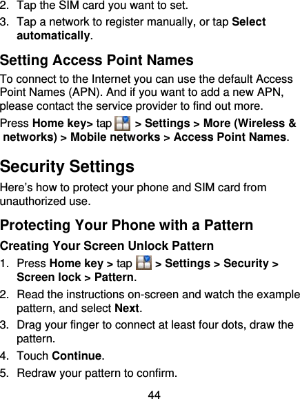 44 2.  Tap the SIM card you want to set. 3.  Tap a network to register manually, or tap Select automatically. Setting Access Point Names To connect to the Internet you can use the default Access Point Names (APN). And if you want to add a new APN, please contact the service provider to find out more. Press Home key&gt; tap     &gt; Settings &gt; More (Wireless &amp; networks) &gt; Mobile networks &gt; Access Point Names. Security Settings Here’s how to protect your phone and SIM card from unauthorized use.   Protecting Your Phone with a Pattern Creating Your Screen Unlock Pattern 1. Press Home key &gt; tap     &gt; Settings &gt; Security &gt; Screen lock &gt; Pattern. 2.  Read the instructions on-screen and watch the example pattern, and select Next. 3.  Drag your finger to connect at least four dots, draw the pattern. 4. Touch Continue. 5.  Redraw your pattern to confirm. 